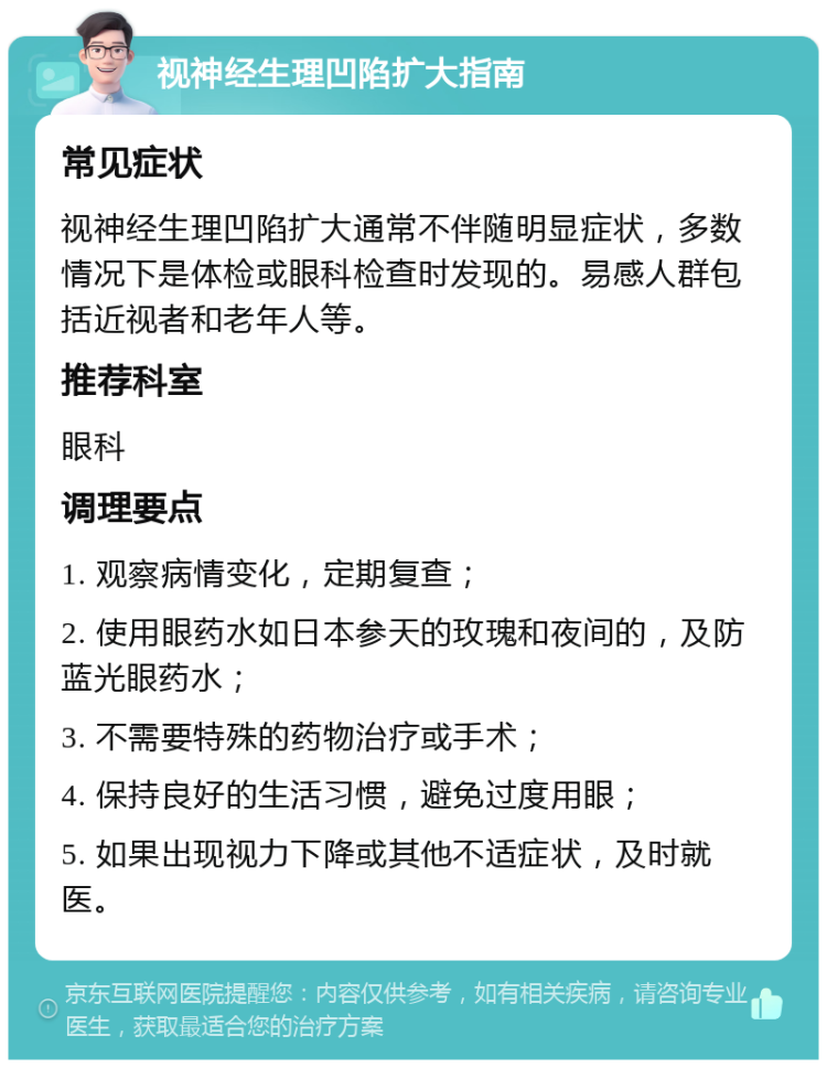 视神经生理凹陷扩大指南 常见症状 视神经生理凹陷扩大通常不伴随明显症状，多数情况下是体检或眼科检查时发现的。易感人群包括近视者和老年人等。 推荐科室 眼科 调理要点 1. 观察病情变化，定期复查； 2. 使用眼药水如日本参天的玫瑰和夜间的，及防蓝光眼药水； 3. 不需要特殊的药物治疗或手术； 4. 保持良好的生活习惯，避免过度用眼； 5. 如果出现视力下降或其他不适症状，及时就医。