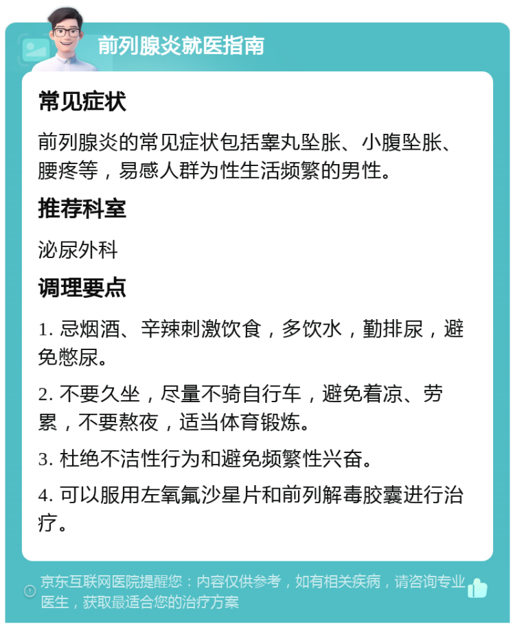 前列腺炎就医指南 常见症状 前列腺炎的常见症状包括睾丸坠胀、小腹坠胀、腰疼等，易感人群为性生活频繁的男性。 推荐科室 泌尿外科 调理要点 1. 忌烟酒、辛辣刺激饮食，多饮水，勤排尿，避免憋尿。 2. 不要久坐，尽量不骑自行车，避免着凉、劳累，不要熬夜，适当体育锻炼。 3. 杜绝不洁性行为和避免频繁性兴奋。 4. 可以服用左氧氟沙星片和前列解毒胶囊进行治疗。