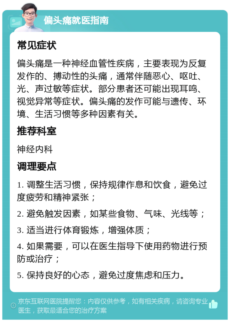 偏头痛就医指南 常见症状 偏头痛是一种神经血管性疾病，主要表现为反复发作的、搏动性的头痛，通常伴随恶心、呕吐、光、声过敏等症状。部分患者还可能出现耳鸣、视觉异常等症状。偏头痛的发作可能与遗传、环境、生活习惯等多种因素有关。 推荐科室 神经内科 调理要点 1. 调整生活习惯，保持规律作息和饮食，避免过度疲劳和精神紧张； 2. 避免触发因素，如某些食物、气味、光线等； 3. 适当进行体育锻炼，增强体质； 4. 如果需要，可以在医生指导下使用药物进行预防或治疗； 5. 保持良好的心态，避免过度焦虑和压力。