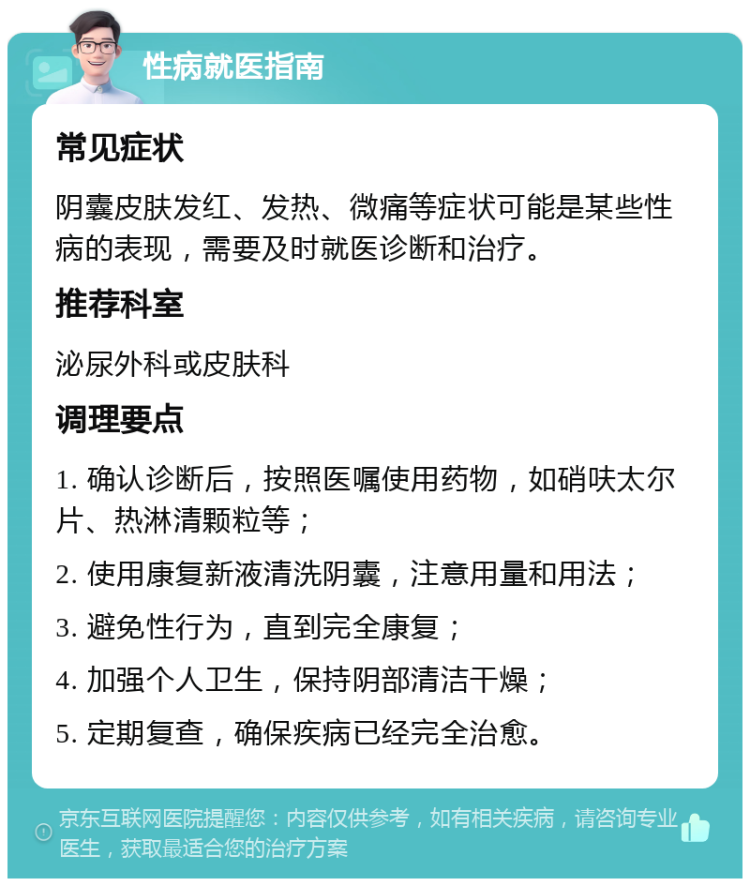 性病就医指南 常见症状 阴囊皮肤发红、发热、微痛等症状可能是某些性病的表现，需要及时就医诊断和治疗。 推荐科室 泌尿外科或皮肤科 调理要点 1. 确认诊断后，按照医嘱使用药物，如硝呋太尔片、热淋清颗粒等； 2. 使用康复新液清洗阴囊，注意用量和用法； 3. 避免性行为，直到完全康复； 4. 加强个人卫生，保持阴部清洁干燥； 5. 定期复查，确保疾病已经完全治愈。