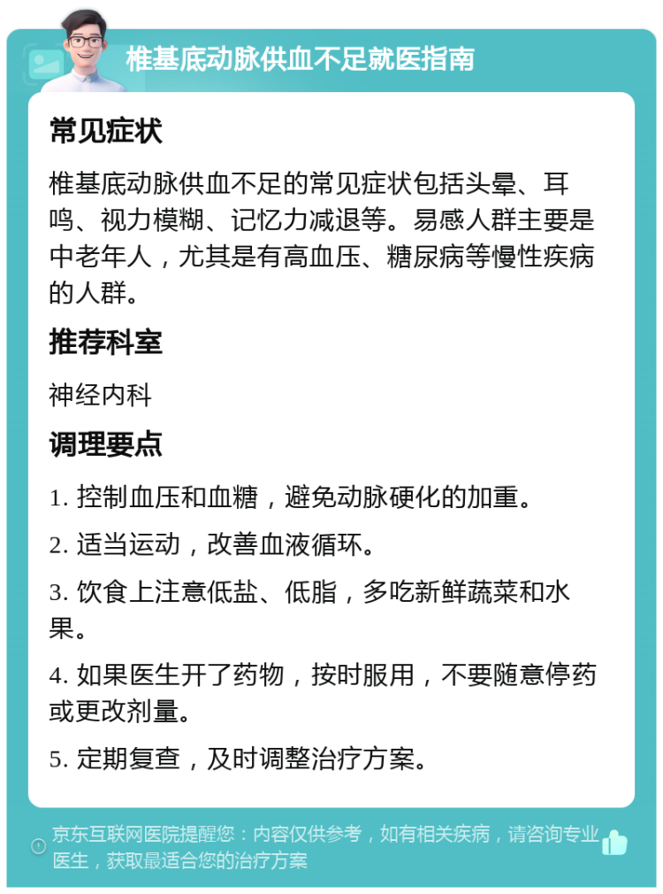 椎基底动脉供血不足就医指南 常见症状 椎基底动脉供血不足的常见症状包括头晕、耳鸣、视力模糊、记忆力减退等。易感人群主要是中老年人，尤其是有高血压、糖尿病等慢性疾病的人群。 推荐科室 神经内科 调理要点 1. 控制血压和血糖，避免动脉硬化的加重。 2. 适当运动，改善血液循环。 3. 饮食上注意低盐、低脂，多吃新鲜蔬菜和水果。 4. 如果医生开了药物，按时服用，不要随意停药或更改剂量。 5. 定期复查，及时调整治疗方案。