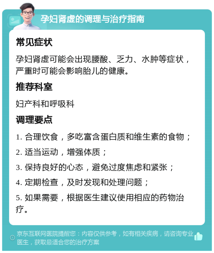 孕妇肾虚的调理与治疗指南 常见症状 孕妇肾虚可能会出现腰酸、乏力、水肿等症状，严重时可能会影响胎儿的健康。 推荐科室 妇产科和呼吸科 调理要点 1. 合理饮食，多吃富含蛋白质和维生素的食物； 2. 适当运动，增强体质； 3. 保持良好的心态，避免过度焦虑和紧张； 4. 定期检查，及时发现和处理问题； 5. 如果需要，根据医生建议使用相应的药物治疗。