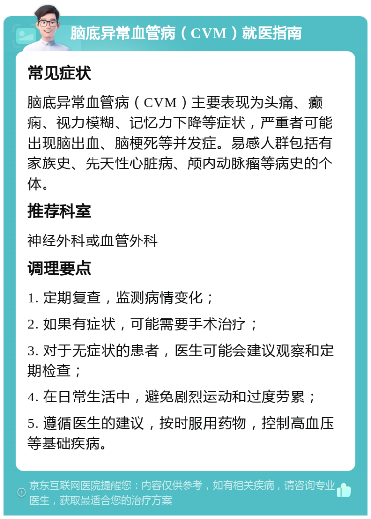 脑底异常血管病（CVM）就医指南 常见症状 脑底异常血管病（CVM）主要表现为头痛、癫痫、视力模糊、记忆力下降等症状，严重者可能出现脑出血、脑梗死等并发症。易感人群包括有家族史、先天性心脏病、颅内动脉瘤等病史的个体。 推荐科室 神经外科或血管外科 调理要点 1. 定期复查，监测病情变化； 2. 如果有症状，可能需要手术治疗； 3. 对于无症状的患者，医生可能会建议观察和定期检查； 4. 在日常生活中，避免剧烈运动和过度劳累； 5. 遵循医生的建议，按时服用药物，控制高血压等基础疾病。