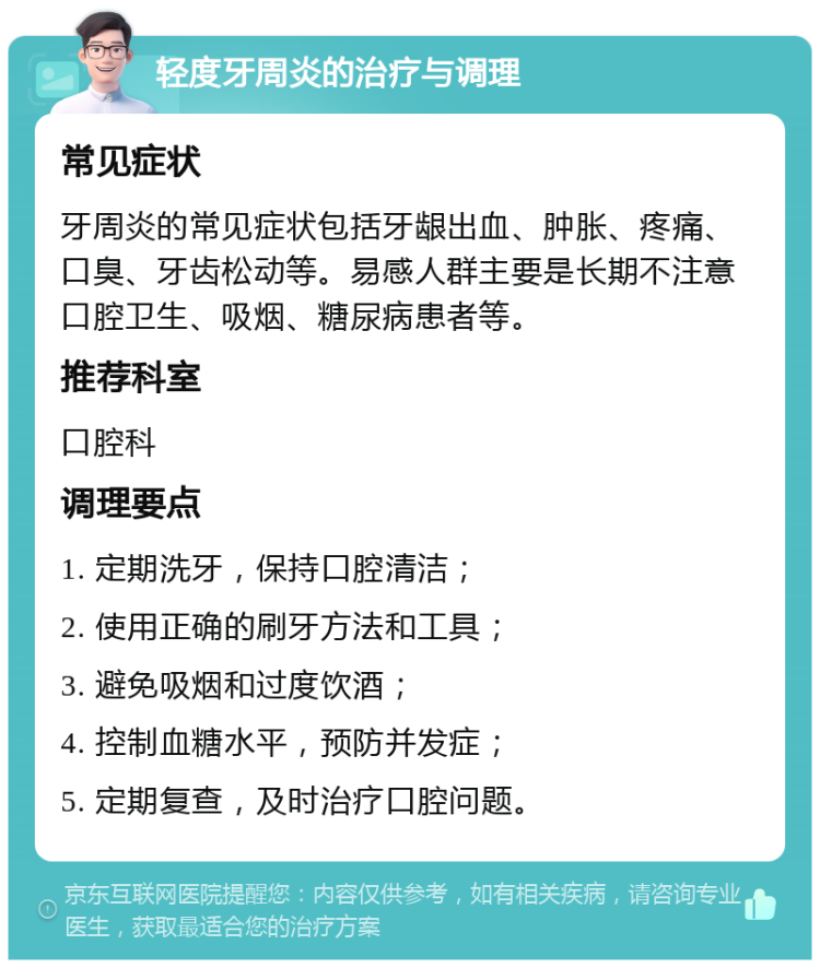 轻度牙周炎的治疗与调理 常见症状 牙周炎的常见症状包括牙龈出血、肿胀、疼痛、口臭、牙齿松动等。易感人群主要是长期不注意口腔卫生、吸烟、糖尿病患者等。 推荐科室 口腔科 调理要点 1. 定期洗牙，保持口腔清洁； 2. 使用正确的刷牙方法和工具； 3. 避免吸烟和过度饮酒； 4. 控制血糖水平，预防并发症； 5. 定期复查，及时治疗口腔问题。