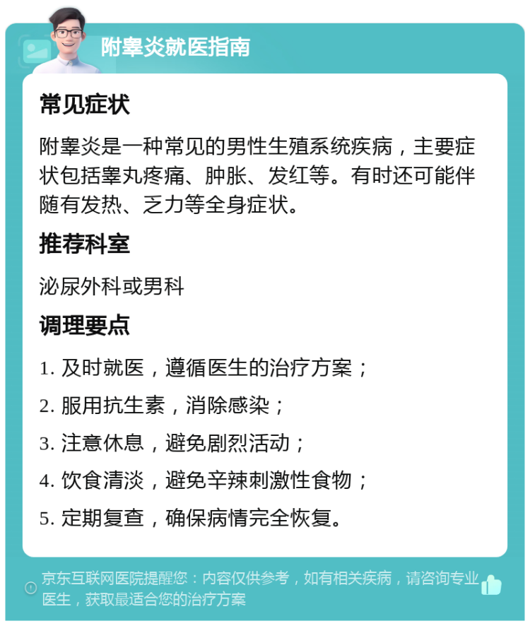 附睾炎就医指南 常见症状 附睾炎是一种常见的男性生殖系统疾病，主要症状包括睾丸疼痛、肿胀、发红等。有时还可能伴随有发热、乏力等全身症状。 推荐科室 泌尿外科或男科 调理要点 1. 及时就医，遵循医生的治疗方案； 2. 服用抗生素，消除感染； 3. 注意休息，避免剧烈活动； 4. 饮食清淡，避免辛辣刺激性食物； 5. 定期复查，确保病情完全恢复。