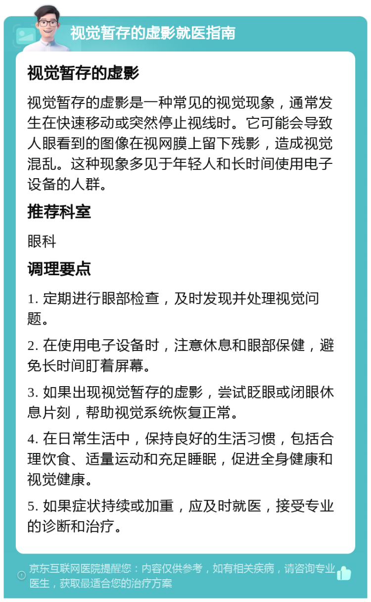 视觉暂存的虚影就医指南 视觉暂存的虚影 视觉暂存的虚影是一种常见的视觉现象，通常发生在快速移动或突然停止视线时。它可能会导致人眼看到的图像在视网膜上留下残影，造成视觉混乱。这种现象多见于年轻人和长时间使用电子设备的人群。 推荐科室 眼科 调理要点 1. 定期进行眼部检查，及时发现并处理视觉问题。 2. 在使用电子设备时，注意休息和眼部保健，避免长时间盯着屏幕。 3. 如果出现视觉暂存的虚影，尝试眨眼或闭眼休息片刻，帮助视觉系统恢复正常。 4. 在日常生活中，保持良好的生活习惯，包括合理饮食、适量运动和充足睡眠，促进全身健康和视觉健康。 5. 如果症状持续或加重，应及时就医，接受专业的诊断和治疗。