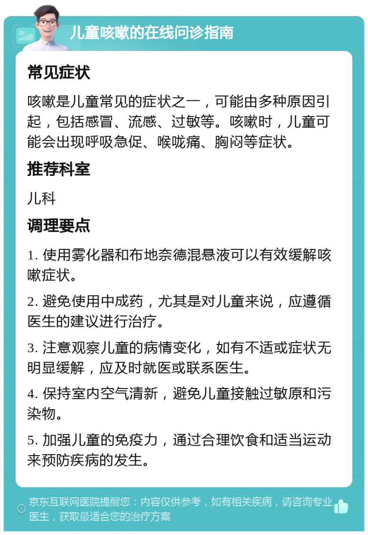 儿童咳嗽的在线问诊指南 常见症状 咳嗽是儿童常见的症状之一，可能由多种原因引起，包括感冒、流感、过敏等。咳嗽时，儿童可能会出现呼吸急促、喉咙痛、胸闷等症状。 推荐科室 儿科 调理要点 1. 使用雾化器和布地奈德混悬液可以有效缓解咳嗽症状。 2. 避免使用中成药，尤其是对儿童来说，应遵循医生的建议进行治疗。 3. 注意观察儿童的病情变化，如有不适或症状无明显缓解，应及时就医或联系医生。 4. 保持室内空气清新，避免儿童接触过敏原和污染物。 5. 加强儿童的免疫力，通过合理饮食和适当运动来预防疾病的发生。