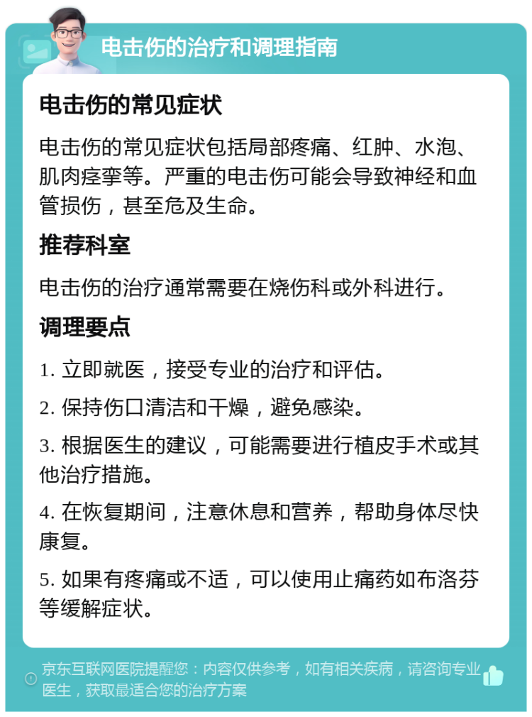 电击伤的治疗和调理指南 电击伤的常见症状 电击伤的常见症状包括局部疼痛、红肿、水泡、肌肉痉挛等。严重的电击伤可能会导致神经和血管损伤，甚至危及生命。 推荐科室 电击伤的治疗通常需要在烧伤科或外科进行。 调理要点 1. 立即就医，接受专业的治疗和评估。 2. 保持伤口清洁和干燥，避免感染。 3. 根据医生的建议，可能需要进行植皮手术或其他治疗措施。 4. 在恢复期间，注意休息和营养，帮助身体尽快康复。 5. 如果有疼痛或不适，可以使用止痛药如布洛芬等缓解症状。