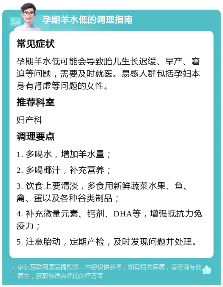 孕期羊水低的调理指南 常见症状 孕期羊水低可能会导致胎儿生长迟缓、早产、窘迫等问题，需要及时就医。易感人群包括孕妇本身有肾虚等问题的女性。 推荐科室 妇产科 调理要点 1. 多喝水，增加羊水量； 2. 多喝椰汁，补充营养； 3. 饮食上要清淡，多食用新鲜蔬菜水果、鱼、禽、蛋以及各种谷类制品； 4. 补充微量元素、钙剂、DHA等，增强抵抗力免疫力； 5. 注意胎动，定期产检，及时发现问题并处理。