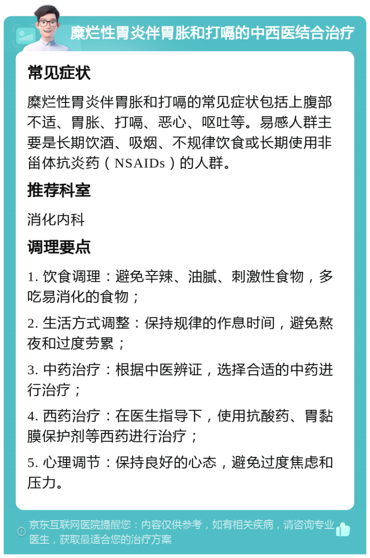 糜烂性胃炎伴胃胀和打嗝的中西医结合治疗 常见症状 糜烂性胃炎伴胃胀和打嗝的常见症状包括上腹部不适、胃胀、打嗝、恶心、呕吐等。易感人群主要是长期饮酒、吸烟、不规律饮食或长期使用非甾体抗炎药（NSAIDs）的人群。 推荐科室 消化内科 调理要点 1. 饮食调理：避免辛辣、油腻、刺激性食物，多吃易消化的食物； 2. 生活方式调整：保持规律的作息时间，避免熬夜和过度劳累； 3. 中药治疗：根据中医辨证，选择合适的中药进行治疗； 4. 西药治疗：在医生指导下，使用抗酸药、胃黏膜保护剂等西药进行治疗； 5. 心理调节：保持良好的心态，避免过度焦虑和压力。