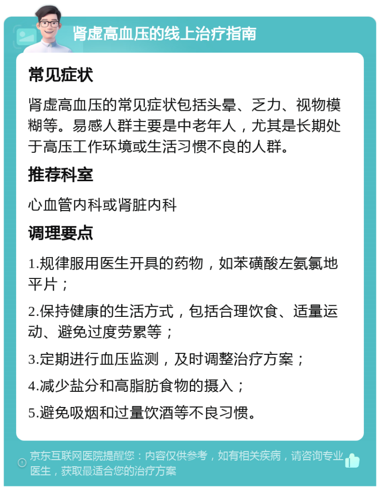 肾虚高血压的线上治疗指南 常见症状 肾虚高血压的常见症状包括头晕、乏力、视物模糊等。易感人群主要是中老年人，尤其是长期处于高压工作环境或生活习惯不良的人群。 推荐科室 心血管内科或肾脏内科 调理要点 1.规律服用医生开具的药物，如苯磺酸左氨氯地平片； 2.保持健康的生活方式，包括合理饮食、适量运动、避免过度劳累等； 3.定期进行血压监测，及时调整治疗方案； 4.减少盐分和高脂肪食物的摄入； 5.避免吸烟和过量饮酒等不良习惯。