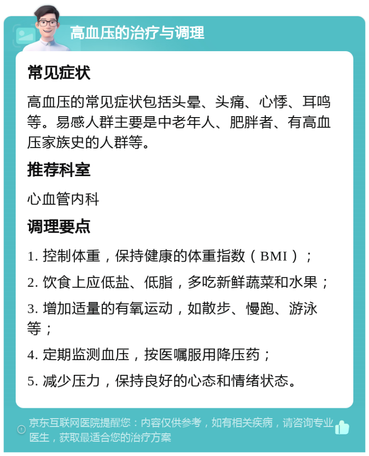 高血压的治疗与调理 常见症状 高血压的常见症状包括头晕、头痛、心悸、耳鸣等。易感人群主要是中老年人、肥胖者、有高血压家族史的人群等。 推荐科室 心血管内科 调理要点 1. 控制体重，保持健康的体重指数（BMI）； 2. 饮食上应低盐、低脂，多吃新鲜蔬菜和水果； 3. 增加适量的有氧运动，如散步、慢跑、游泳等； 4. 定期监测血压，按医嘱服用降压药； 5. 减少压力，保持良好的心态和情绪状态。