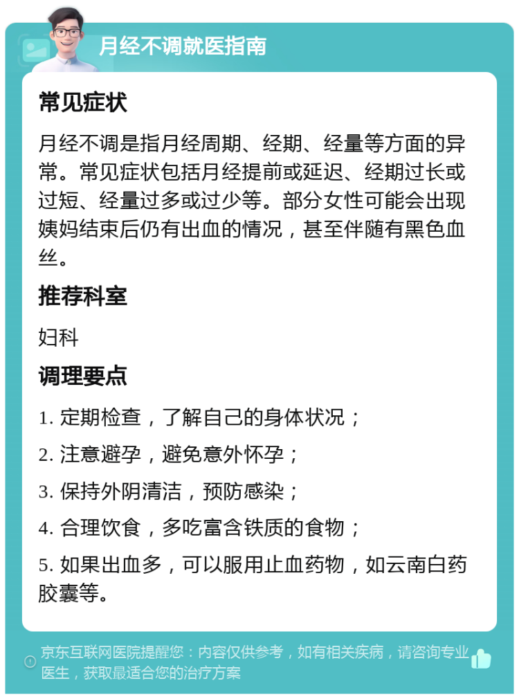 月经不调就医指南 常见症状 月经不调是指月经周期、经期、经量等方面的异常。常见症状包括月经提前或延迟、经期过长或过短、经量过多或过少等。部分女性可能会出现姨妈结束后仍有出血的情况，甚至伴随有黑色血丝。 推荐科室 妇科 调理要点 1. 定期检查，了解自己的身体状况； 2. 注意避孕，避免意外怀孕； 3. 保持外阴清洁，预防感染； 4. 合理饮食，多吃富含铁质的食物； 5. 如果出血多，可以服用止血药物，如云南白药胶囊等。