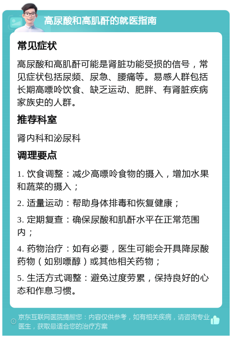 高尿酸和高肌酐的就医指南 常见症状 高尿酸和高肌酐可能是肾脏功能受损的信号，常见症状包括尿频、尿急、腰痛等。易感人群包括长期高嘌呤饮食、缺乏运动、肥胖、有肾脏疾病家族史的人群。 推荐科室 肾内科和泌尿科 调理要点 1. 饮食调整：减少高嘌呤食物的摄入，增加水果和蔬菜的摄入； 2. 适量运动：帮助身体排毒和恢复健康； 3. 定期复查：确保尿酸和肌酐水平在正常范围内； 4. 药物治疗：如有必要，医生可能会开具降尿酸药物（如别嘌醇）或其他相关药物； 5. 生活方式调整：避免过度劳累，保持良好的心态和作息习惯。