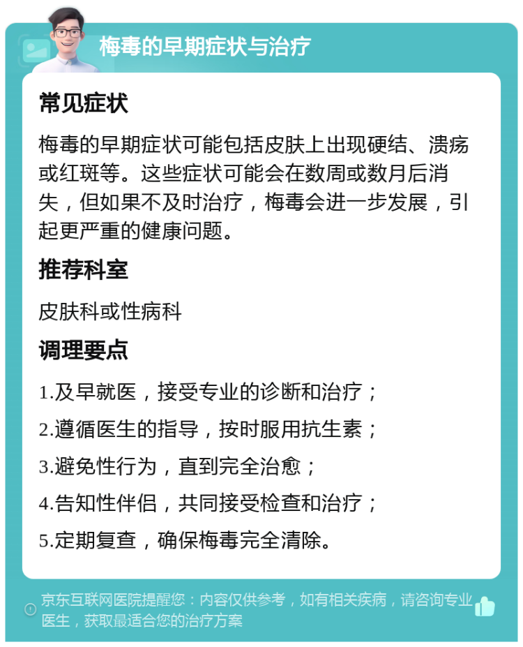 梅毒的早期症状与治疗 常见症状 梅毒的早期症状可能包括皮肤上出现硬结、溃疡或红斑等。这些症状可能会在数周或数月后消失，但如果不及时治疗，梅毒会进一步发展，引起更严重的健康问题。 推荐科室 皮肤科或性病科 调理要点 1.及早就医，接受专业的诊断和治疗； 2.遵循医生的指导，按时服用抗生素； 3.避免性行为，直到完全治愈； 4.告知性伴侣，共同接受检查和治疗； 5.定期复查，确保梅毒完全清除。