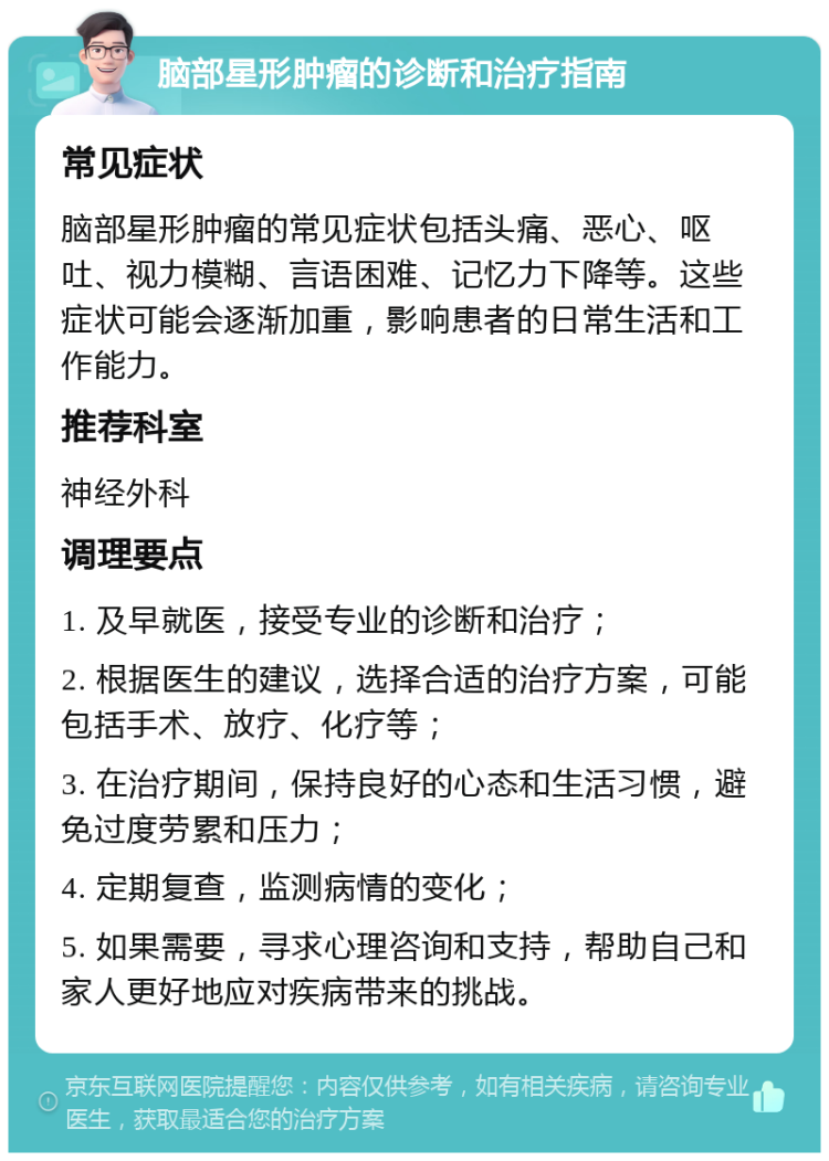 脑部星形肿瘤的诊断和治疗指南 常见症状 脑部星形肿瘤的常见症状包括头痛、恶心、呕吐、视力模糊、言语困难、记忆力下降等。这些症状可能会逐渐加重，影响患者的日常生活和工作能力。 推荐科室 神经外科 调理要点 1. 及早就医，接受专业的诊断和治疗； 2. 根据医生的建议，选择合适的治疗方案，可能包括手术、放疗、化疗等； 3. 在治疗期间，保持良好的心态和生活习惯，避免过度劳累和压力； 4. 定期复查，监测病情的变化； 5. 如果需要，寻求心理咨询和支持，帮助自己和家人更好地应对疾病带来的挑战。