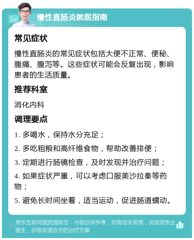 慢性直肠炎就医指南 常见症状 慢性直肠炎的常见症状包括大便不正常、便秘、腹痛、腹泻等。这些症状可能会反复出现，影响患者的生活质量。 推荐科室 消化内科 调理要点 1. 多喝水，保持水分充足； 2. 多吃粗粮和高纤维食物，帮助改善排便； 3. 定期进行肠镜检查，及时发现并治疗问题； 4. 如果症状严重，可以考虑口服美沙拉秦等药物； 5. 避免长时间坐着，适当运动，促进肠道蠕动。