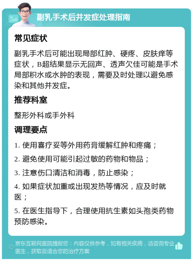 副乳手术后并发症处理指南 常见症状 副乳手术后可能出现局部红肿、硬疼、皮肤痒等症状，B超结果显示无回声、透声欠佳可能是手术局部积水或水肿的表现，需要及时处理以避免感染和其他并发症。 推荐科室 整形外科或手外科 调理要点 1. 使用喜疗妥等外用药膏缓解红肿和疼痛； 2. 避免使用可能引起过敏的药物和物品； 3. 注意伤口清洁和消毒，防止感染； 4. 如果症状加重或出现发热等情况，应及时就医； 5. 在医生指导下，合理使用抗生素如头孢类药物预防感染。