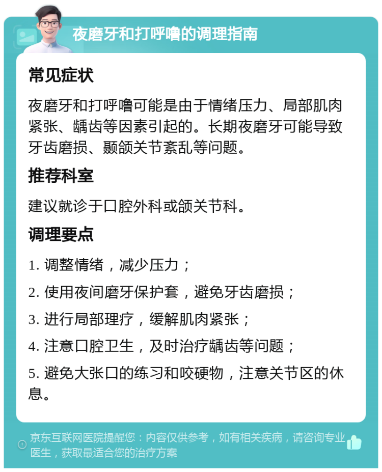 夜磨牙和打呼噜的调理指南 常见症状 夜磨牙和打呼噜可能是由于情绪压力、局部肌肉紧张、龋齿等因素引起的。长期夜磨牙可能导致牙齿磨损、颞颌关节紊乱等问题。 推荐科室 建议就诊于口腔外科或颌关节科。 调理要点 1. 调整情绪，减少压力； 2. 使用夜间磨牙保护套，避免牙齿磨损； 3. 进行局部理疗，缓解肌肉紧张； 4. 注意口腔卫生，及时治疗龋齿等问题； 5. 避免大张口的练习和咬硬物，注意关节区的休息。