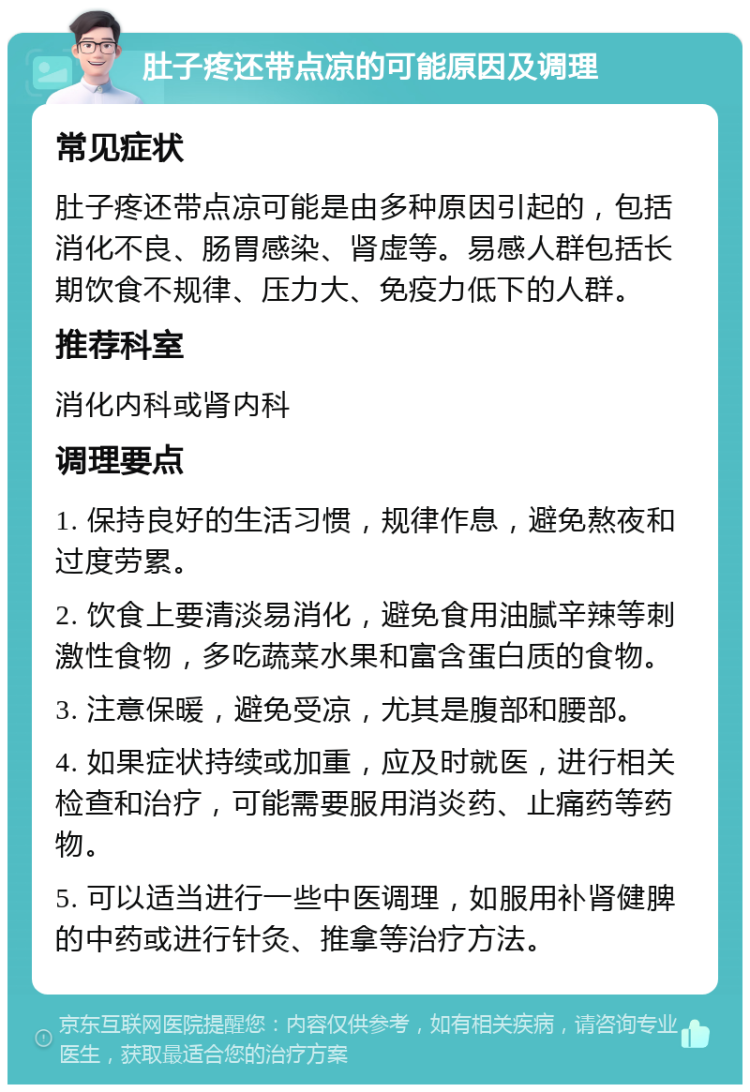 肚子疼还带点凉的可能原因及调理 常见症状 肚子疼还带点凉可能是由多种原因引起的，包括消化不良、肠胃感染、肾虚等。易感人群包括长期饮食不规律、压力大、免疫力低下的人群。 推荐科室 消化内科或肾内科 调理要点 1. 保持良好的生活习惯，规律作息，避免熬夜和过度劳累。 2. 饮食上要清淡易消化，避免食用油腻辛辣等刺激性食物，多吃蔬菜水果和富含蛋白质的食物。 3. 注意保暖，避免受凉，尤其是腹部和腰部。 4. 如果症状持续或加重，应及时就医，进行相关检查和治疗，可能需要服用消炎药、止痛药等药物。 5. 可以适当进行一些中医调理，如服用补肾健脾的中药或进行针灸、推拿等治疗方法。