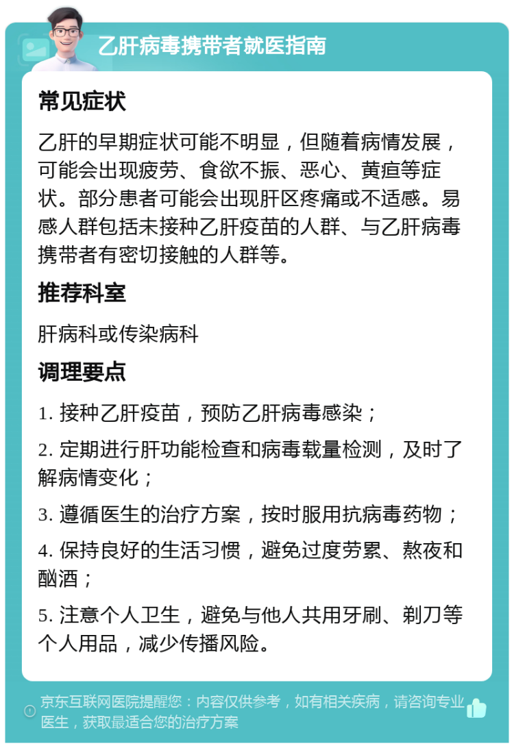 乙肝病毒携带者就医指南 常见症状 乙肝的早期症状可能不明显，但随着病情发展，可能会出现疲劳、食欲不振、恶心、黄疸等症状。部分患者可能会出现肝区疼痛或不适感。易感人群包括未接种乙肝疫苗的人群、与乙肝病毒携带者有密切接触的人群等。 推荐科室 肝病科或传染病科 调理要点 1. 接种乙肝疫苗，预防乙肝病毒感染； 2. 定期进行肝功能检查和病毒载量检测，及时了解病情变化； 3. 遵循医生的治疗方案，按时服用抗病毒药物； 4. 保持良好的生活习惯，避免过度劳累、熬夜和酗酒； 5. 注意个人卫生，避免与他人共用牙刷、剃刀等个人用品，减少传播风险。