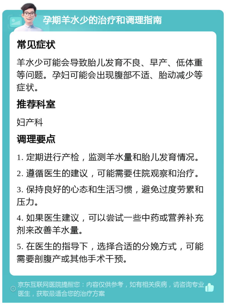 孕期羊水少的治疗和调理指南 常见症状 羊水少可能会导致胎儿发育不良、早产、低体重等问题。孕妇可能会出现腹部不适、胎动减少等症状。 推荐科室 妇产科 调理要点 1. 定期进行产检，监测羊水量和胎儿发育情况。 2. 遵循医生的建议，可能需要住院观察和治疗。 3. 保持良好的心态和生活习惯，避免过度劳累和压力。 4. 如果医生建议，可以尝试一些中药或营养补充剂来改善羊水量。 5. 在医生的指导下，选择合适的分娩方式，可能需要剖腹产或其他手术干预。