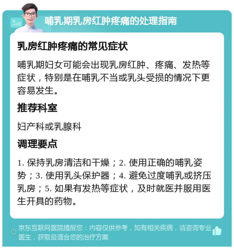 哺乳期乳房红肿疼痛的处理指南 乳房红肿疼痛的常见症状 哺乳期妇女可能会出现乳房红肿、疼痛、发热等症状，特别是在哺乳不当或乳头受损的情况下更容易发生。 推荐科室 妇产科或乳腺科 调理要点 1. 保持乳房清洁和干燥；2. 使用正确的哺乳姿势；3. 使用乳头保护器；4. 避免过度哺乳或挤压乳房；5. 如果有发热等症状，及时就医并服用医生开具的药物。