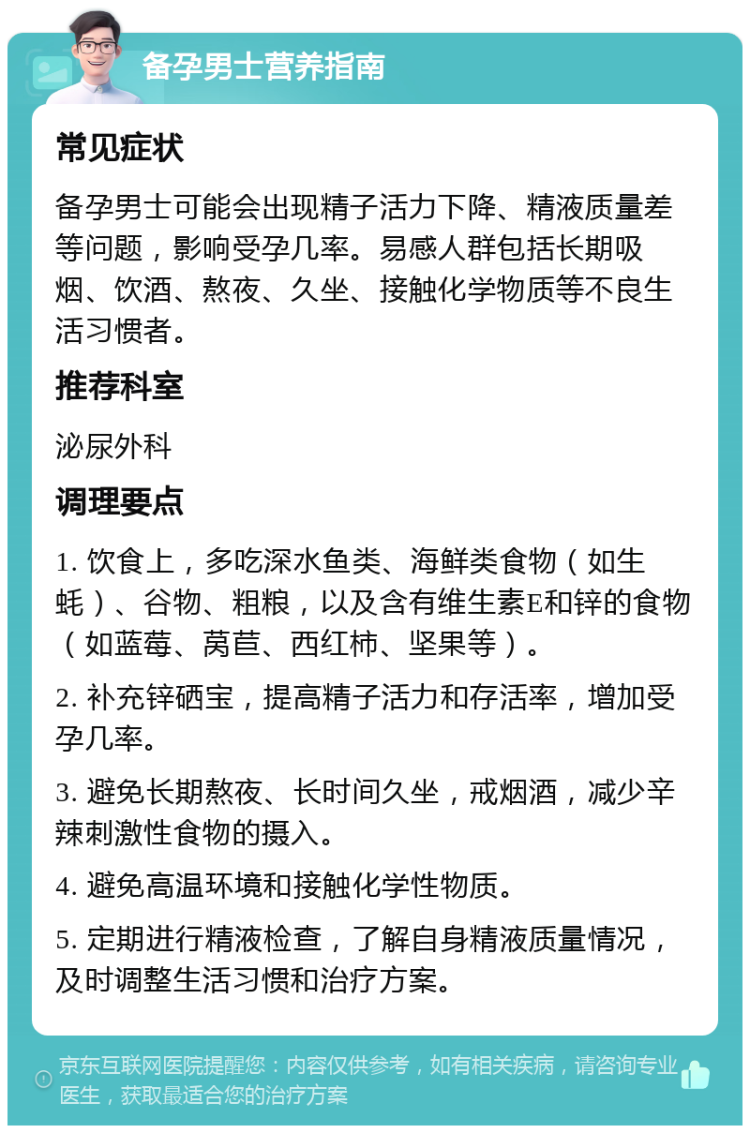 备孕男士营养指南 常见症状 备孕男士可能会出现精子活力下降、精液质量差等问题，影响受孕几率。易感人群包括长期吸烟、饮酒、熬夜、久坐、接触化学物质等不良生活习惯者。 推荐科室 泌尿外科 调理要点 1. 饮食上，多吃深水鱼类、海鲜类食物（如生蚝）、谷物、粗粮，以及含有维生素E和锌的食物（如蓝莓、莴苣、西红柿、坚果等）。 2. 补充锌硒宝，提高精子活力和存活率，增加受孕几率。 3. 避免长期熬夜、长时间久坐，戒烟酒，减少辛辣刺激性食物的摄入。 4. 避免高温环境和接触化学性物质。 5. 定期进行精液检查，了解自身精液质量情况，及时调整生活习惯和治疗方案。