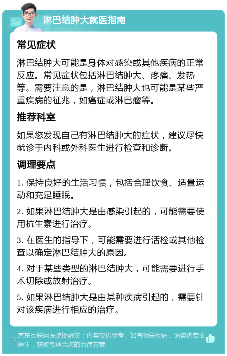 淋巴结肿大就医指南 常见症状 淋巴结肿大可能是身体对感染或其他疾病的正常反应。常见症状包括淋巴结肿大、疼痛、发热等。需要注意的是，淋巴结肿大也可能是某些严重疾病的征兆，如癌症或淋巴瘤等。 推荐科室 如果您发现自己有淋巴结肿大的症状，建议尽快就诊于内科或外科医生进行检查和诊断。 调理要点 1. 保持良好的生活习惯，包括合理饮食、适量运动和充足睡眠。 2. 如果淋巴结肿大是由感染引起的，可能需要使用抗生素进行治疗。 3. 在医生的指导下，可能需要进行活检或其他检查以确定淋巴结肿大的原因。 4. 对于某些类型的淋巴结肿大，可能需要进行手术切除或放射治疗。 5. 如果淋巴结肿大是由某种疾病引起的，需要针对该疾病进行相应的治疗。