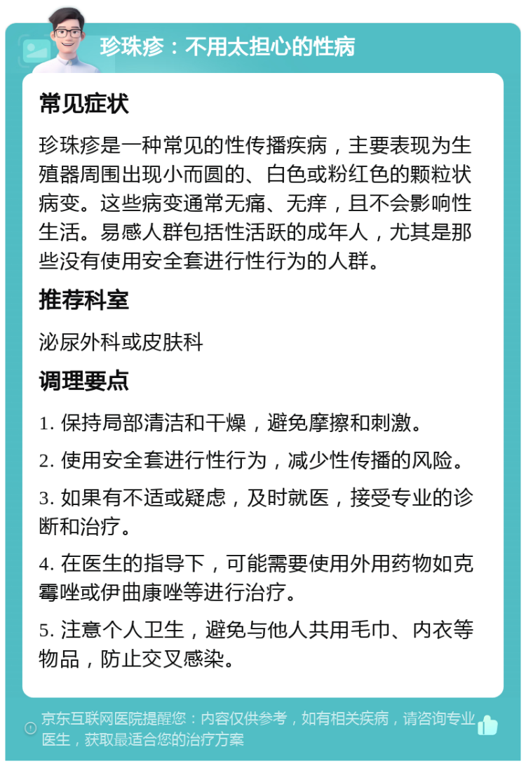 珍珠疹：不用太担心的性病 常见症状 珍珠疹是一种常见的性传播疾病，主要表现为生殖器周围出现小而圆的、白色或粉红色的颗粒状病变。这些病变通常无痛、无痒，且不会影响性生活。易感人群包括性活跃的成年人，尤其是那些没有使用安全套进行性行为的人群。 推荐科室 泌尿外科或皮肤科 调理要点 1. 保持局部清洁和干燥，避免摩擦和刺激。 2. 使用安全套进行性行为，减少性传播的风险。 3. 如果有不适或疑虑，及时就医，接受专业的诊断和治疗。 4. 在医生的指导下，可能需要使用外用药物如克霉唑或伊曲康唑等进行治疗。 5. 注意个人卫生，避免与他人共用毛巾、内衣等物品，防止交叉感染。