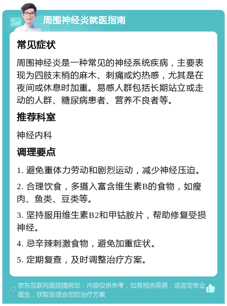 周围神经炎就医指南 常见症状 周围神经炎是一种常见的神经系统疾病，主要表现为四肢末梢的麻木、刺痛或灼热感，尤其是在夜间或休息时加重。易感人群包括长期站立或走动的人群、糖尿病患者、营养不良者等。 推荐科室 神经内科 调理要点 1. 避免重体力劳动和剧烈运动，减少神经压迫。 2. 合理饮食，多摄入富含维生素B的食物，如瘦肉、鱼类、豆类等。 3. 坚持服用维生素B2和甲钴胺片，帮助修复受损神经。 4. 忌辛辣刺激食物，避免加重症状。 5. 定期复查，及时调整治疗方案。