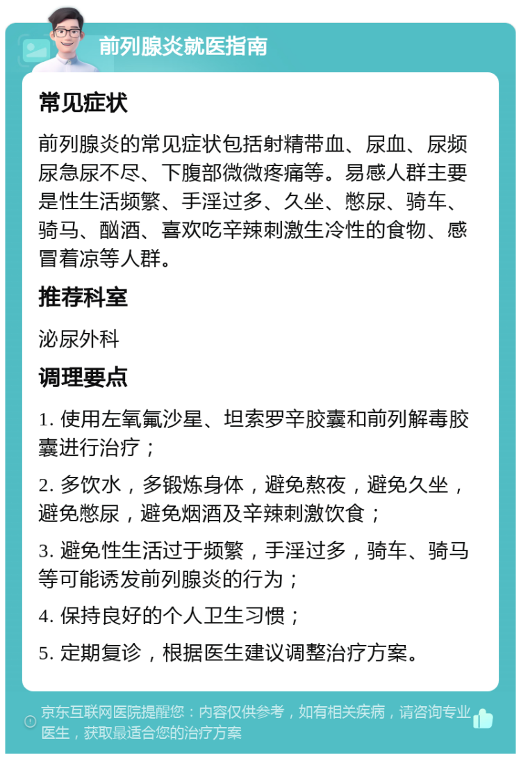 前列腺炎就医指南 常见症状 前列腺炎的常见症状包括射精带血、尿血、尿频尿急尿不尽、下腹部微微疼痛等。易感人群主要是性生活频繁、手淫过多、久坐、憋尿、骑车、骑马、酗酒、喜欢吃辛辣刺激生冷性的食物、感冒着凉等人群。 推荐科室 泌尿外科 调理要点 1. 使用左氧氟沙星、坦索罗辛胶囊和前列解毒胶囊进行治疗； 2. 多饮水，多锻炼身体，避免熬夜，避免久坐，避免憋尿，避免烟酒及辛辣刺激饮食； 3. 避免性生活过于频繁，手淫过多，骑车、骑马等可能诱发前列腺炎的行为； 4. 保持良好的个人卫生习惯； 5. 定期复诊，根据医生建议调整治疗方案。