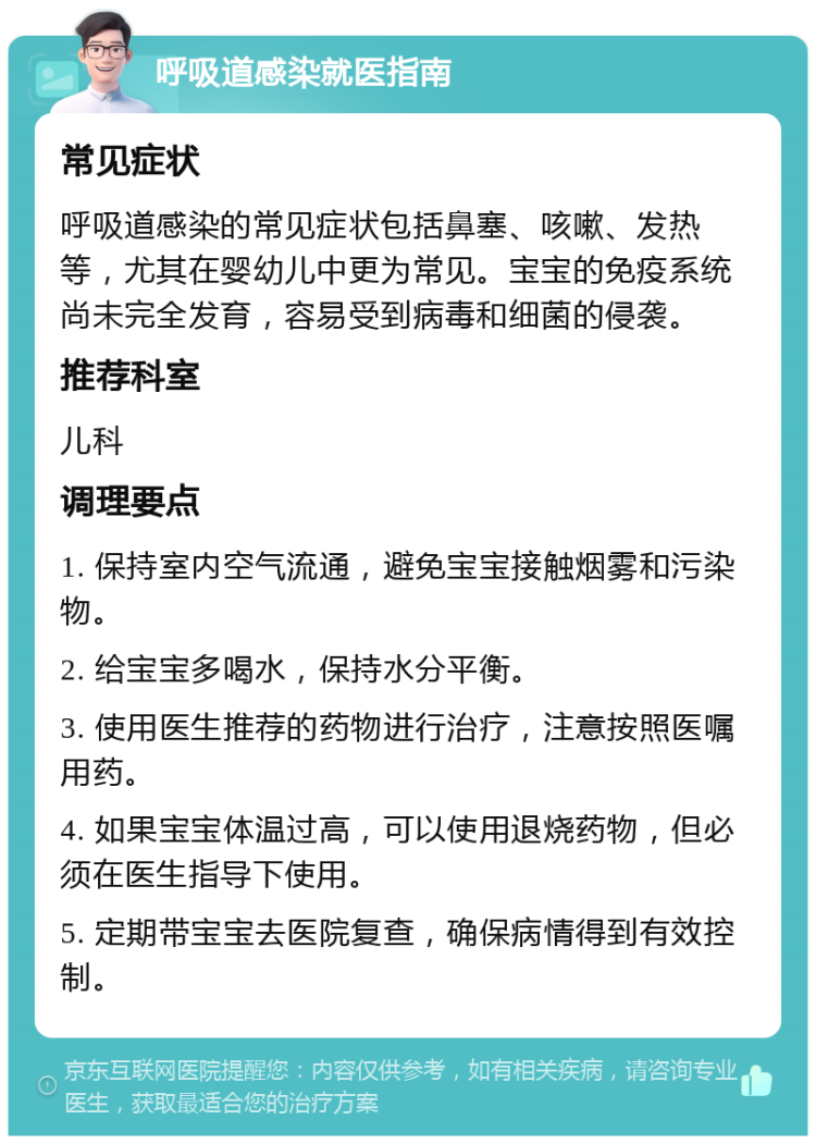 呼吸道感染就医指南 常见症状 呼吸道感染的常见症状包括鼻塞、咳嗽、发热等，尤其在婴幼儿中更为常见。宝宝的免疫系统尚未完全发育，容易受到病毒和细菌的侵袭。 推荐科室 儿科 调理要点 1. 保持室内空气流通，避免宝宝接触烟雾和污染物。 2. 给宝宝多喝水，保持水分平衡。 3. 使用医生推荐的药物进行治疗，注意按照医嘱用药。 4. 如果宝宝体温过高，可以使用退烧药物，但必须在医生指导下使用。 5. 定期带宝宝去医院复查，确保病情得到有效控制。