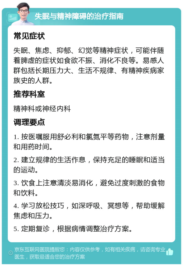 失眠与精神障碍的治疗指南 常见症状 失眠、焦虑、抑郁、幻觉等精神症状，可能伴随着脾虚的症状如食欲不振、消化不良等。易感人群包括长期压力大、生活不规律、有精神疾病家族史的人群。 推荐科室 精神科或神经内科 调理要点 1. 按医嘱服用舒必利和氯氮平等药物，注意剂量和用药时间。 2. 建立规律的生活作息，保持充足的睡眠和适当的运动。 3. 饮食上注意清淡易消化，避免过度刺激的食物和饮料。 4. 学习放松技巧，如深呼吸、冥想等，帮助缓解焦虑和压力。 5. 定期复诊，根据病情调整治疗方案。