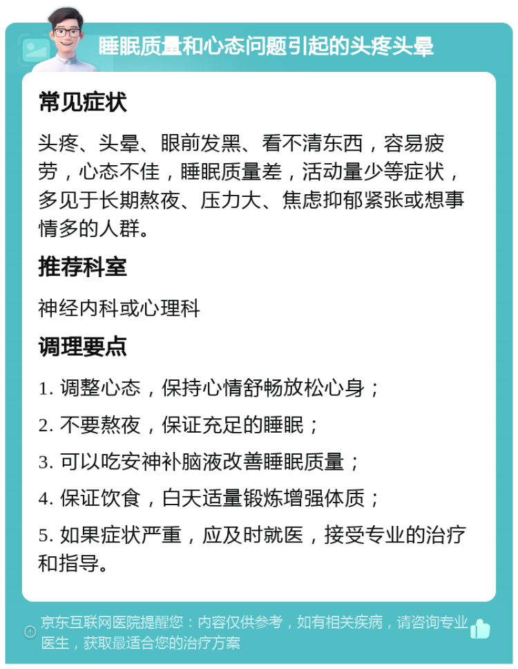 睡眠质量和心态问题引起的头疼头晕 常见症状 头疼、头晕、眼前发黑、看不清东西，容易疲劳，心态不佳，睡眠质量差，活动量少等症状，多见于长期熬夜、压力大、焦虑抑郁紧张或想事情多的人群。 推荐科室 神经内科或心理科 调理要点 1. 调整心态，保持心情舒畅放松心身； 2. 不要熬夜，保证充足的睡眠； 3. 可以吃安神补脑液改善睡眠质量； 4. 保证饮食，白天适量锻炼增强体质； 5. 如果症状严重，应及时就医，接受专业的治疗和指导。