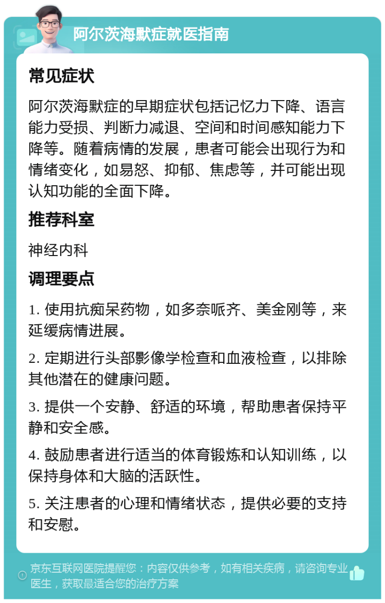 阿尔茨海默症就医指南 常见症状 阿尔茨海默症的早期症状包括记忆力下降、语言能力受损、判断力减退、空间和时间感知能力下降等。随着病情的发展，患者可能会出现行为和情绪变化，如易怒、抑郁、焦虑等，并可能出现认知功能的全面下降。 推荐科室 神经内科 调理要点 1. 使用抗痴呆药物，如多奈哌齐、美金刚等，来延缓病情进展。 2. 定期进行头部影像学检查和血液检查，以排除其他潜在的健康问题。 3. 提供一个安静、舒适的环境，帮助患者保持平静和安全感。 4. 鼓励患者进行适当的体育锻炼和认知训练，以保持身体和大脑的活跃性。 5. 关注患者的心理和情绪状态，提供必要的支持和安慰。