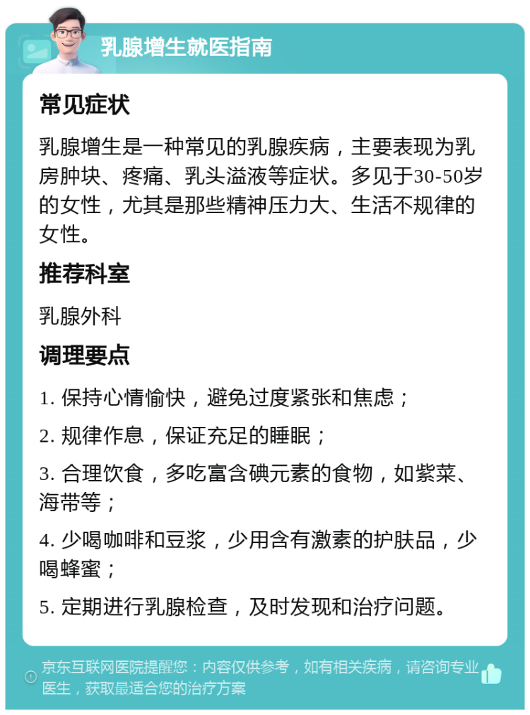 乳腺增生就医指南 常见症状 乳腺增生是一种常见的乳腺疾病，主要表现为乳房肿块、疼痛、乳头溢液等症状。多见于30-50岁的女性，尤其是那些精神压力大、生活不规律的女性。 推荐科室 乳腺外科 调理要点 1. 保持心情愉快，避免过度紧张和焦虑； 2. 规律作息，保证充足的睡眠； 3. 合理饮食，多吃富含碘元素的食物，如紫菜、海带等； 4. 少喝咖啡和豆浆，少用含有激素的护肤品，少喝蜂蜜； 5. 定期进行乳腺检查，及时发现和治疗问题。