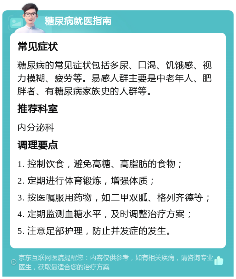 糖尿病就医指南 常见症状 糖尿病的常见症状包括多尿、口渴、饥饿感、视力模糊、疲劳等。易感人群主要是中老年人、肥胖者、有糖尿病家族史的人群等。 推荐科室 内分泌科 调理要点 1. 控制饮食，避免高糖、高脂肪的食物； 2. 定期进行体育锻炼，增强体质； 3. 按医嘱服用药物，如二甲双胍、格列齐德等； 4. 定期监测血糖水平，及时调整治疗方案； 5. 注意足部护理，防止并发症的发生。