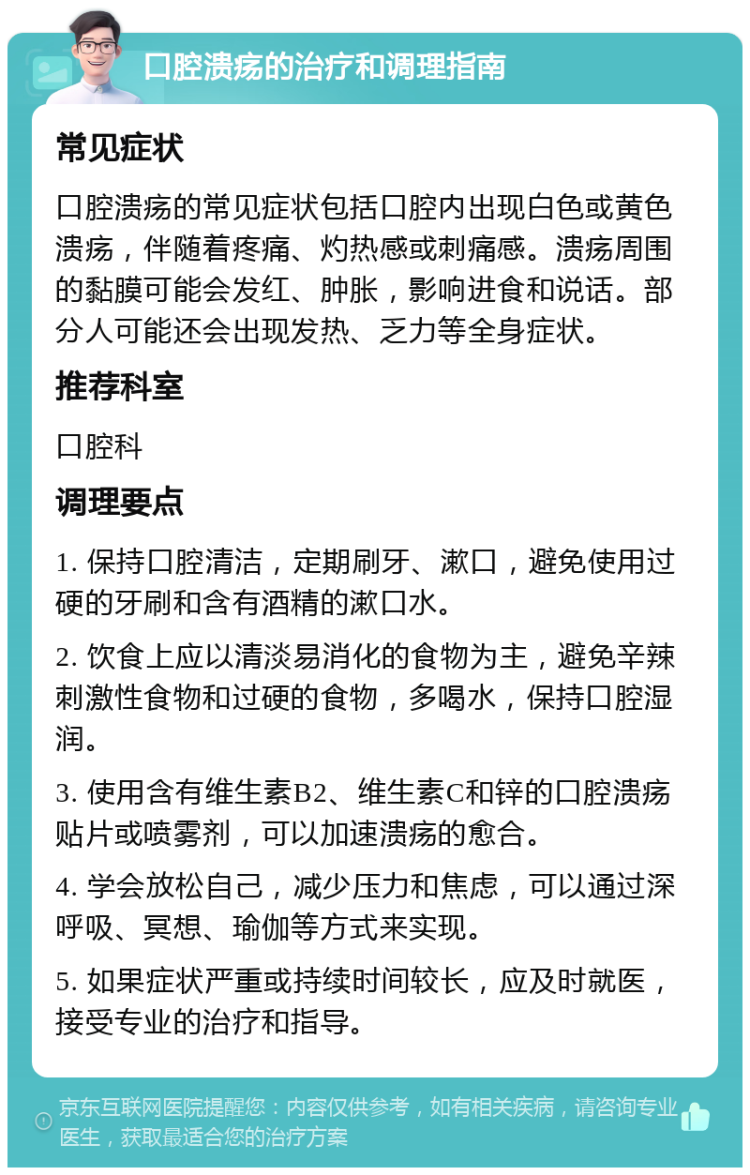 口腔溃疡的治疗和调理指南 常见症状 口腔溃疡的常见症状包括口腔内出现白色或黄色溃疡，伴随着疼痛、灼热感或刺痛感。溃疡周围的黏膜可能会发红、肿胀，影响进食和说话。部分人可能还会出现发热、乏力等全身症状。 推荐科室 口腔科 调理要点 1. 保持口腔清洁，定期刷牙、漱口，避免使用过硬的牙刷和含有酒精的漱口水。 2. 饮食上应以清淡易消化的食物为主，避免辛辣刺激性食物和过硬的食物，多喝水，保持口腔湿润。 3. 使用含有维生素B2、维生素C和锌的口腔溃疡贴片或喷雾剂，可以加速溃疡的愈合。 4. 学会放松自己，减少压力和焦虑，可以通过深呼吸、冥想、瑜伽等方式来实现。 5. 如果症状严重或持续时间较长，应及时就医，接受专业的治疗和指导。