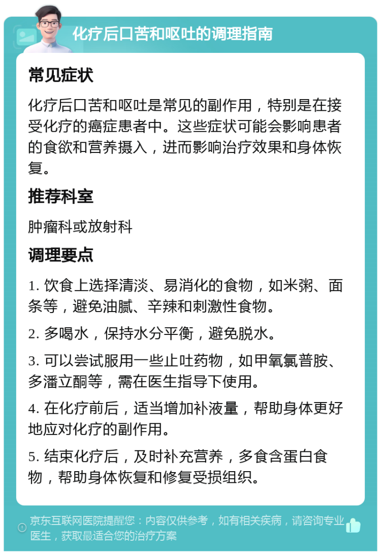 化疗后口苦和呕吐的调理指南 常见症状 化疗后口苦和呕吐是常见的副作用，特别是在接受化疗的癌症患者中。这些症状可能会影响患者的食欲和营养摄入，进而影响治疗效果和身体恢复。 推荐科室 肿瘤科或放射科 调理要点 1. 饮食上选择清淡、易消化的食物，如米粥、面条等，避免油腻、辛辣和刺激性食物。 2. 多喝水，保持水分平衡，避免脱水。 3. 可以尝试服用一些止吐药物，如甲氧氯普胺、多潘立酮等，需在医生指导下使用。 4. 在化疗前后，适当增加补液量，帮助身体更好地应对化疗的副作用。 5. 结束化疗后，及时补充营养，多食含蛋白食物，帮助身体恢复和修复受损组织。