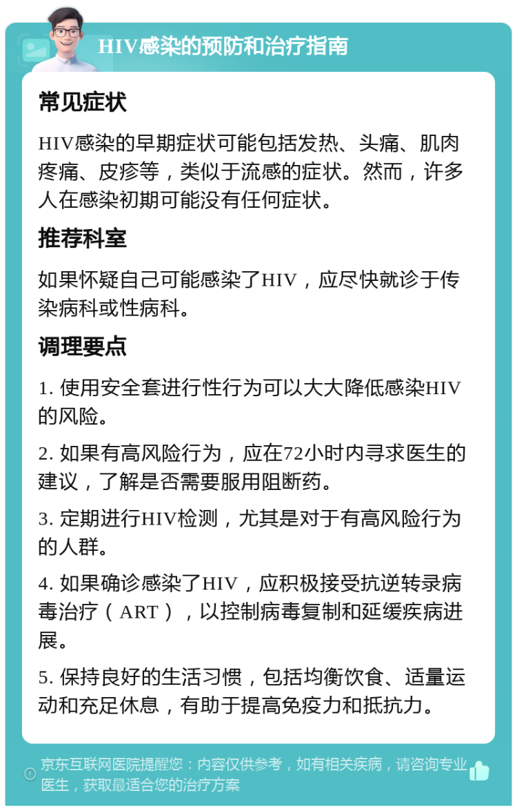 HIV感染的预防和治疗指南 常见症状 HIV感染的早期症状可能包括发热、头痛、肌肉疼痛、皮疹等，类似于流感的症状。然而，许多人在感染初期可能没有任何症状。 推荐科室 如果怀疑自己可能感染了HIV，应尽快就诊于传染病科或性病科。 调理要点 1. 使用安全套进行性行为可以大大降低感染HIV的风险。 2. 如果有高风险行为，应在72小时内寻求医生的建议，了解是否需要服用阻断药。 3. 定期进行HIV检测，尤其是对于有高风险行为的人群。 4. 如果确诊感染了HIV，应积极接受抗逆转录病毒治疗（ART），以控制病毒复制和延缓疾病进展。 5. 保持良好的生活习惯，包括均衡饮食、适量运动和充足休息，有助于提高免疫力和抵抗力。