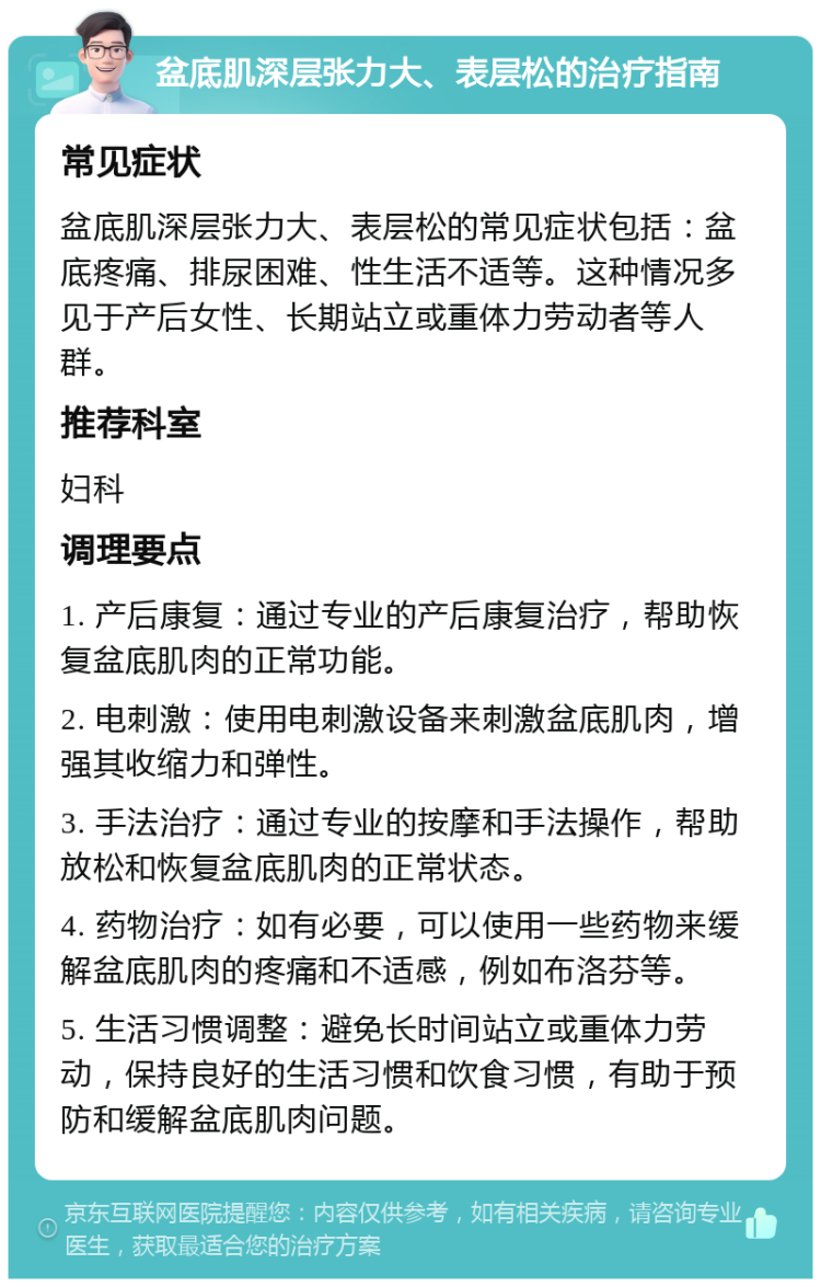 盆底肌深层张力大、表层松的治疗指南 常见症状 盆底肌深层张力大、表层松的常见症状包括：盆底疼痛、排尿困难、性生活不适等。这种情况多见于产后女性、长期站立或重体力劳动者等人群。 推荐科室 妇科 调理要点 1. 产后康复：通过专业的产后康复治疗，帮助恢复盆底肌肉的正常功能。 2. 电刺激：使用电刺激设备来刺激盆底肌肉，增强其收缩力和弹性。 3. 手法治疗：通过专业的按摩和手法操作，帮助放松和恢复盆底肌肉的正常状态。 4. 药物治疗：如有必要，可以使用一些药物来缓解盆底肌肉的疼痛和不适感，例如布洛芬等。 5. 生活习惯调整：避免长时间站立或重体力劳动，保持良好的生活习惯和饮食习惯，有助于预防和缓解盆底肌肉问题。