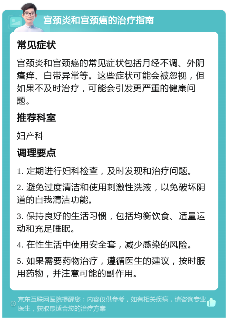 宫颈炎和宫颈癌的治疗指南 常见症状 宫颈炎和宫颈癌的常见症状包括月经不调、外阴瘙痒、白带异常等。这些症状可能会被忽视，但如果不及时治疗，可能会引发更严重的健康问题。 推荐科室 妇产科 调理要点 1. 定期进行妇科检查，及时发现和治疗问题。 2. 避免过度清洁和使用刺激性洗液，以免破坏阴道的自我清洁功能。 3. 保持良好的生活习惯，包括均衡饮食、适量运动和充足睡眠。 4. 在性生活中使用安全套，减少感染的风险。 5. 如果需要药物治疗，遵循医生的建议，按时服用药物，并注意可能的副作用。