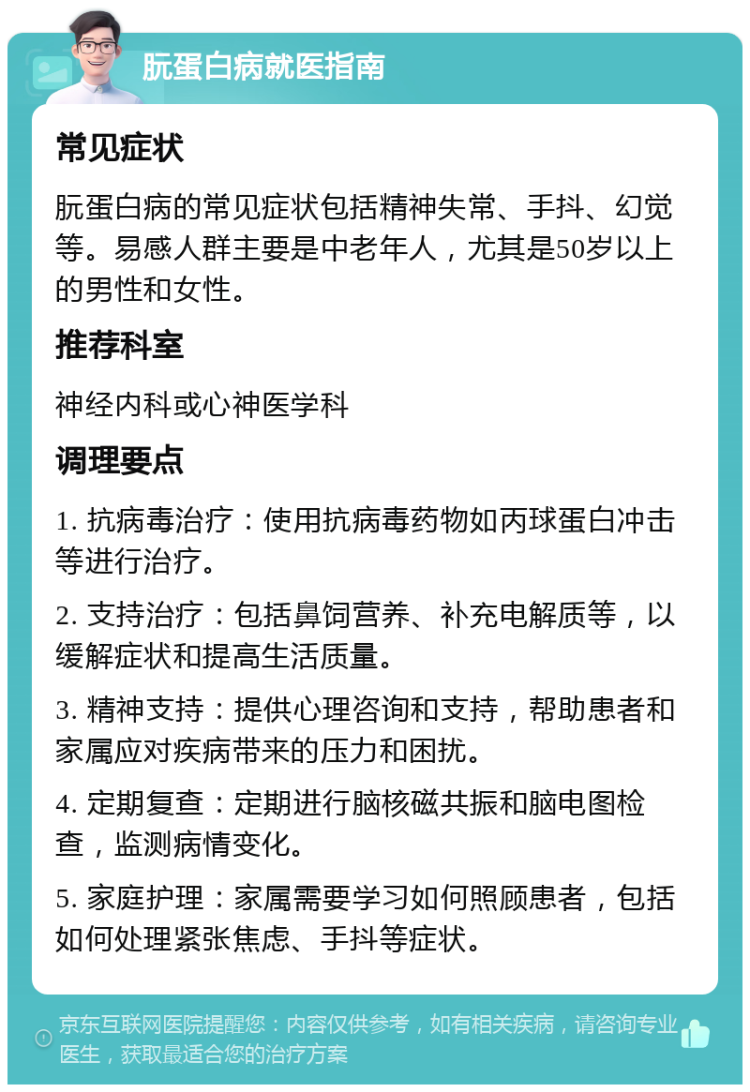 朊蛋白病就医指南 常见症状 朊蛋白病的常见症状包括精神失常、手抖、幻觉等。易感人群主要是中老年人，尤其是50岁以上的男性和女性。 推荐科室 神经内科或心神医学科 调理要点 1. 抗病毒治疗：使用抗病毒药物如丙球蛋白冲击等进行治疗。 2. 支持治疗：包括鼻饲营养、补充电解质等，以缓解症状和提高生活质量。 3. 精神支持：提供心理咨询和支持，帮助患者和家属应对疾病带来的压力和困扰。 4. 定期复查：定期进行脑核磁共振和脑电图检查，监测病情变化。 5. 家庭护理：家属需要学习如何照顾患者，包括如何处理紧张焦虑、手抖等症状。