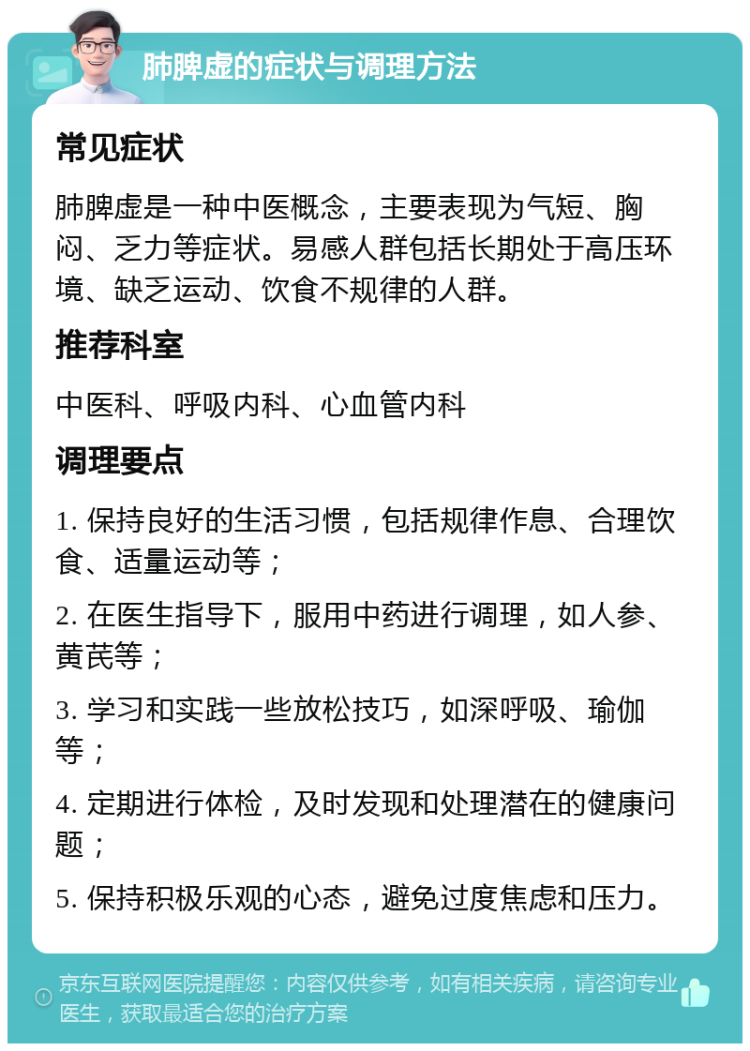 肺脾虚的症状与调理方法 常见症状 肺脾虚是一种中医概念，主要表现为气短、胸闷、乏力等症状。易感人群包括长期处于高压环境、缺乏运动、饮食不规律的人群。 推荐科室 中医科、呼吸内科、心血管内科 调理要点 1. 保持良好的生活习惯，包括规律作息、合理饮食、适量运动等； 2. 在医生指导下，服用中药进行调理，如人参、黄芪等； 3. 学习和实践一些放松技巧，如深呼吸、瑜伽等； 4. 定期进行体检，及时发现和处理潜在的健康问题； 5. 保持积极乐观的心态，避免过度焦虑和压力。