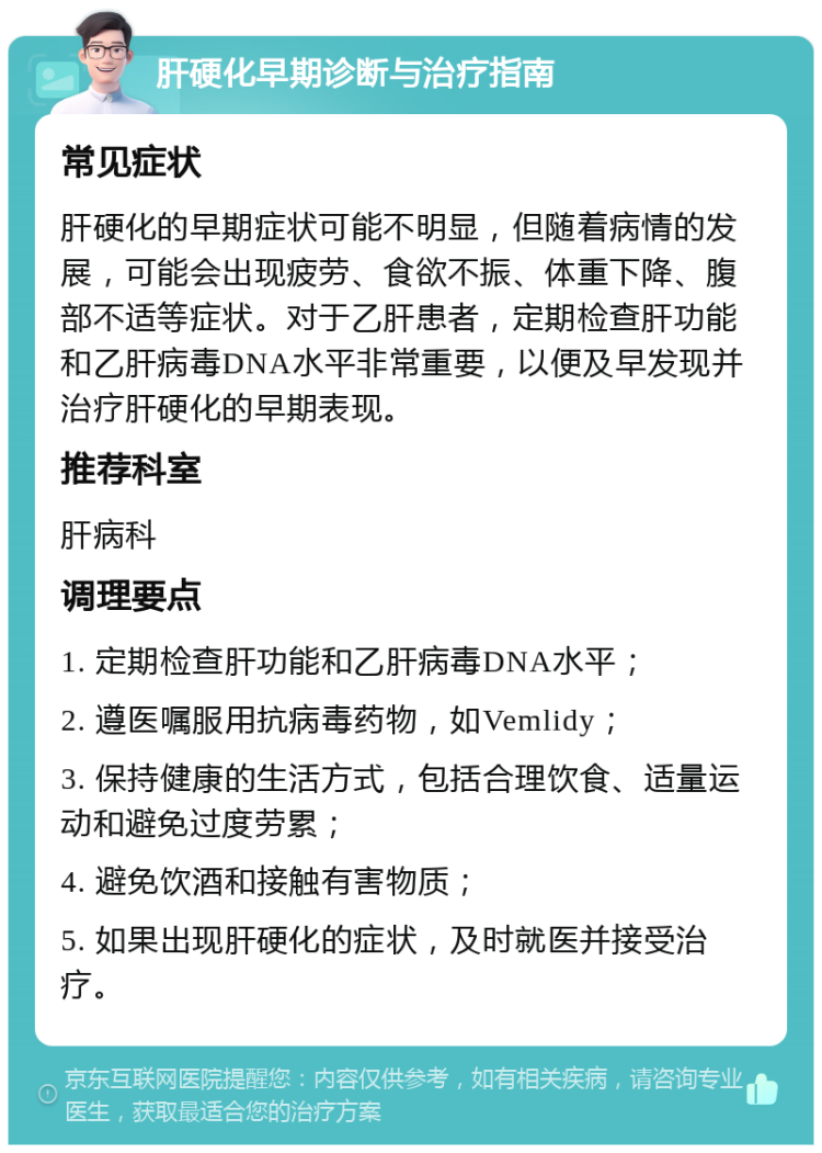 肝硬化早期诊断与治疗指南 常见症状 肝硬化的早期症状可能不明显，但随着病情的发展，可能会出现疲劳、食欲不振、体重下降、腹部不适等症状。对于乙肝患者，定期检查肝功能和乙肝病毒DNA水平非常重要，以便及早发现并治疗肝硬化的早期表现。 推荐科室 肝病科 调理要点 1. 定期检查肝功能和乙肝病毒DNA水平； 2. 遵医嘱服用抗病毒药物，如Vemlidy； 3. 保持健康的生活方式，包括合理饮食、适量运动和避免过度劳累； 4. 避免饮酒和接触有害物质； 5. 如果出现肝硬化的症状，及时就医并接受治疗。