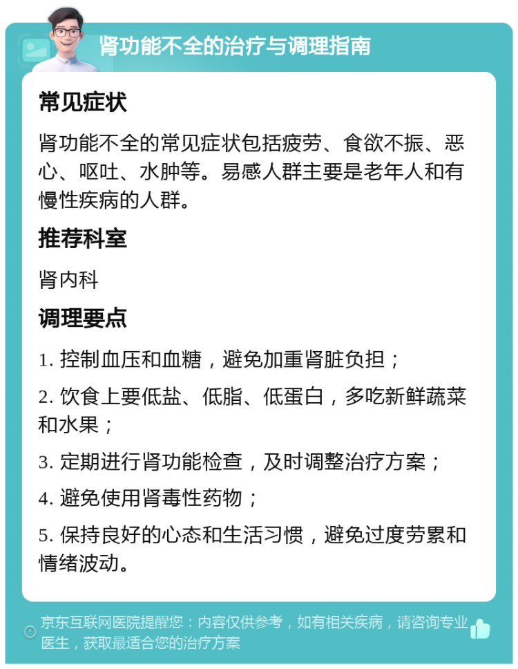 肾功能不全的治疗与调理指南 常见症状 肾功能不全的常见症状包括疲劳、食欲不振、恶心、呕吐、水肿等。易感人群主要是老年人和有慢性疾病的人群。 推荐科室 肾内科 调理要点 1. 控制血压和血糖，避免加重肾脏负担； 2. 饮食上要低盐、低脂、低蛋白，多吃新鲜蔬菜和水果； 3. 定期进行肾功能检查，及时调整治疗方案； 4. 避免使用肾毒性药物； 5. 保持良好的心态和生活习惯，避免过度劳累和情绪波动。