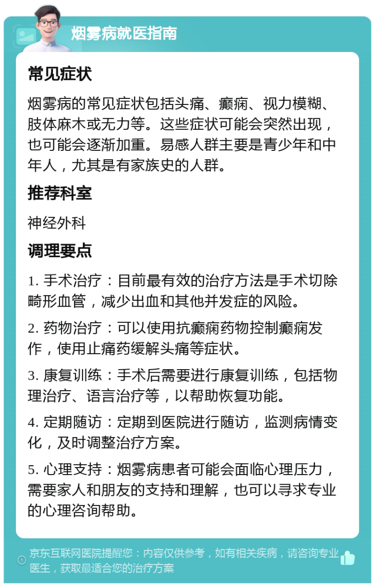 烟雾病就医指南 常见症状 烟雾病的常见症状包括头痛、癫痫、视力模糊、肢体麻木或无力等。这些症状可能会突然出现，也可能会逐渐加重。易感人群主要是青少年和中年人，尤其是有家族史的人群。 推荐科室 神经外科 调理要点 1. 手术治疗：目前最有效的治疗方法是手术切除畸形血管，减少出血和其他并发症的风险。 2. 药物治疗：可以使用抗癫痫药物控制癫痫发作，使用止痛药缓解头痛等症状。 3. 康复训练：手术后需要进行康复训练，包括物理治疗、语言治疗等，以帮助恢复功能。 4. 定期随访：定期到医院进行随访，监测病情变化，及时调整治疗方案。 5. 心理支持：烟雾病患者可能会面临心理压力，需要家人和朋友的支持和理解，也可以寻求专业的心理咨询帮助。