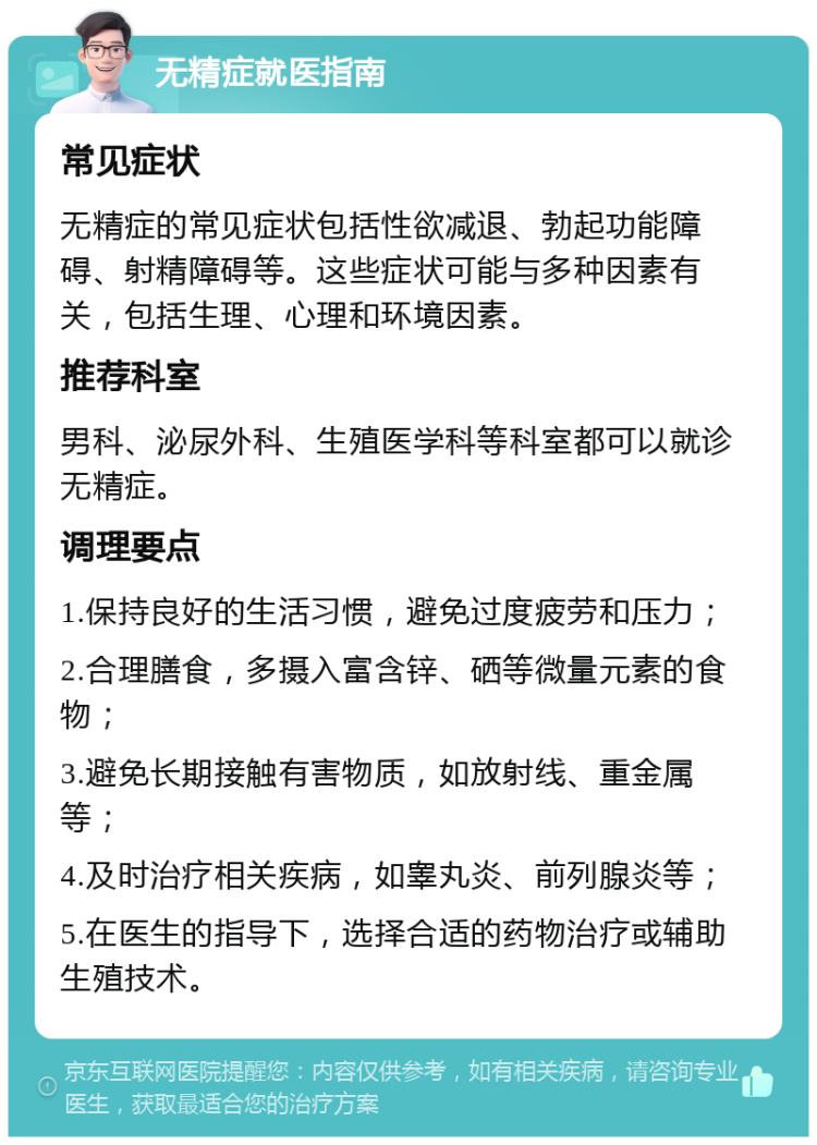 无精症就医指南 常见症状 无精症的常见症状包括性欲减退、勃起功能障碍、射精障碍等。这些症状可能与多种因素有关，包括生理、心理和环境因素。 推荐科室 男科、泌尿外科、生殖医学科等科室都可以就诊无精症。 调理要点 1.保持良好的生活习惯，避免过度疲劳和压力； 2.合理膳食，多摄入富含锌、硒等微量元素的食物； 3.避免长期接触有害物质，如放射线、重金属等； 4.及时治疗相关疾病，如睾丸炎、前列腺炎等； 5.在医生的指导下，选择合适的药物治疗或辅助生殖技术。