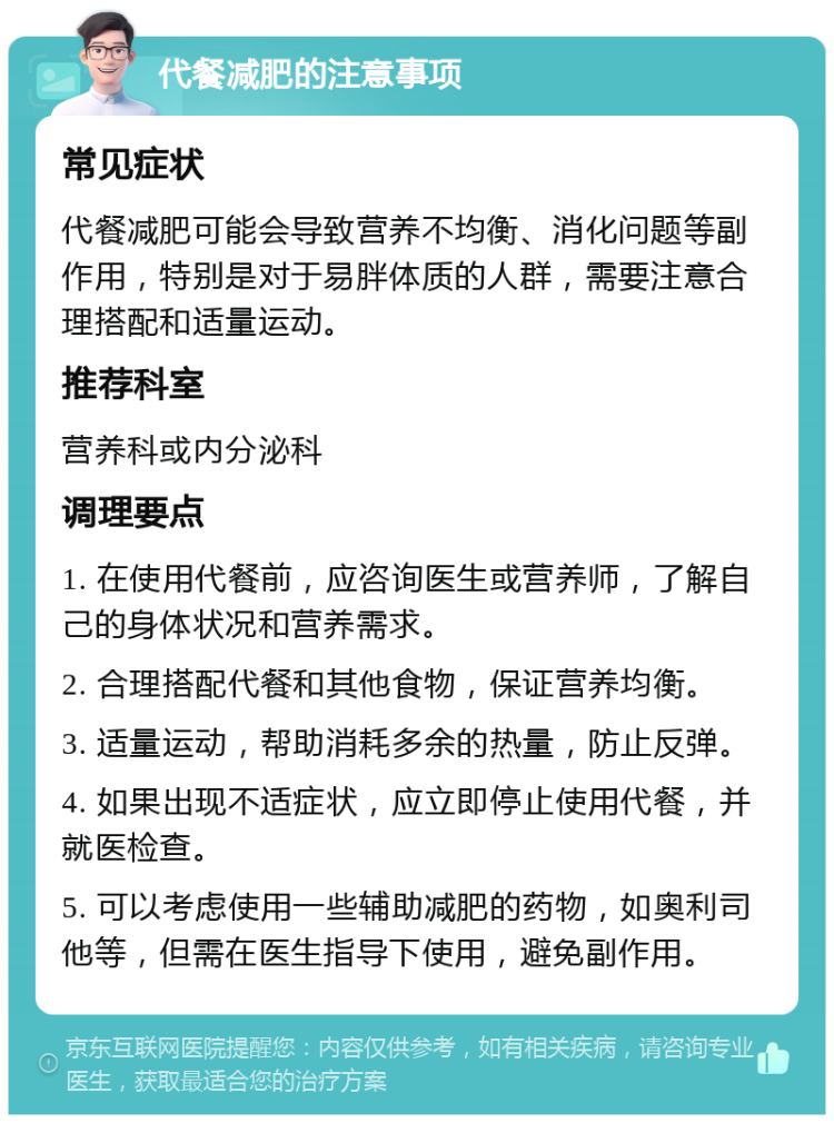 代餐减肥的注意事项 常见症状 代餐减肥可能会导致营养不均衡、消化问题等副作用，特别是对于易胖体质的人群，需要注意合理搭配和适量运动。 推荐科室 营养科或内分泌科 调理要点 1. 在使用代餐前，应咨询医生或营养师，了解自己的身体状况和营养需求。 2. 合理搭配代餐和其他食物，保证营养均衡。 3. 适量运动，帮助消耗多余的热量，防止反弹。 4. 如果出现不适症状，应立即停止使用代餐，并就医检查。 5. 可以考虑使用一些辅助减肥的药物，如奥利司他等，但需在医生指导下使用，避免副作用。